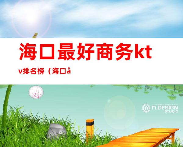 海口最好商务ktv排名榜(海口商务ktv排行榜)