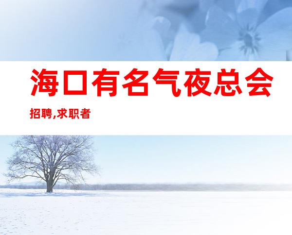 海口有名气夜总会招聘,求职者,我们真的很缺优秀的你