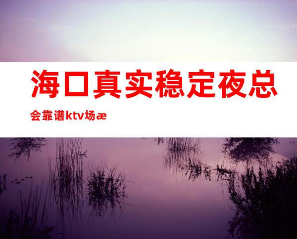 海口真实稳定夜总会靠谱ktv场所招聘 20-起