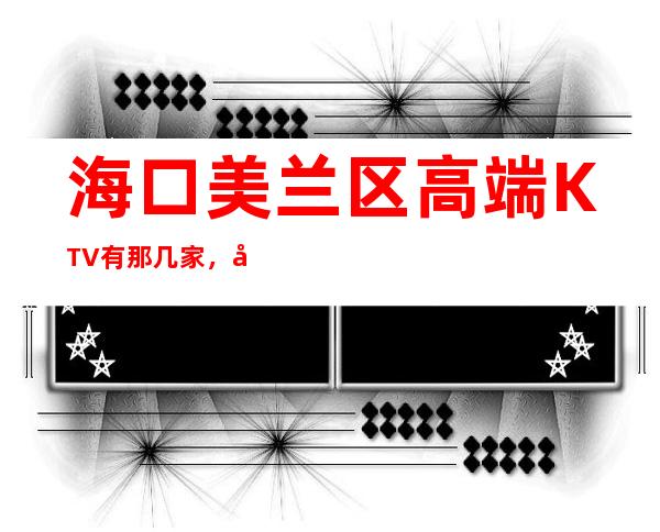 海口美兰区高端KTV有那几家,好玩不贵的店,求推荐 – 海口美兰商务KTV