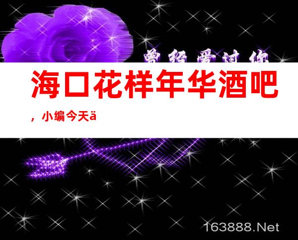 海口花样年华酒吧,小编今天为你从消费讲解到评分!