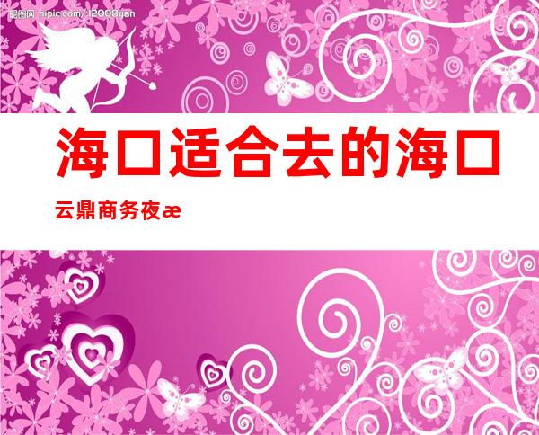 海口适合去的海口云鼎商务夜总会,他好像适合你