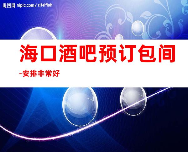 海口酒吧预订包间-安排非常好-海口全城酒吧预订