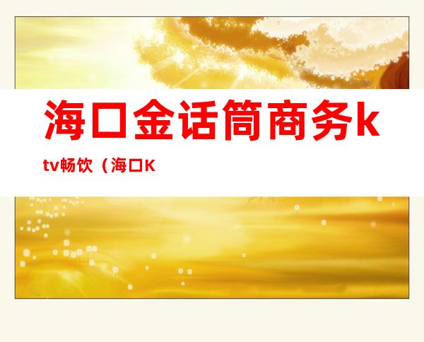 海口金话筒商务ktv畅饮（海口KTV金话筒有陪酒吗）