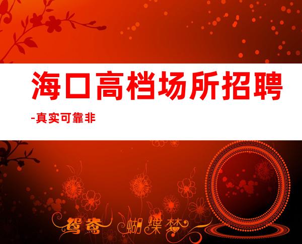 海口高档场所招聘-真实可靠非中介