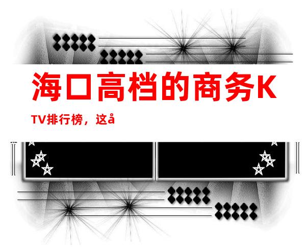 海口高档的商务KTV排行榜，这几家夜总会让你大饱眼福