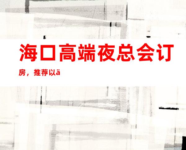 海口高端夜总会订房,推荐以下三家好玩的店 – 海口全海口商务KTV