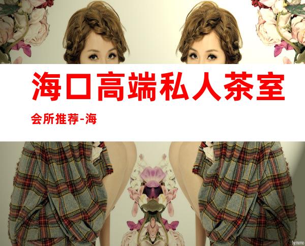 海口高端私人茶室会所推荐-海口特色茶馆推荐?