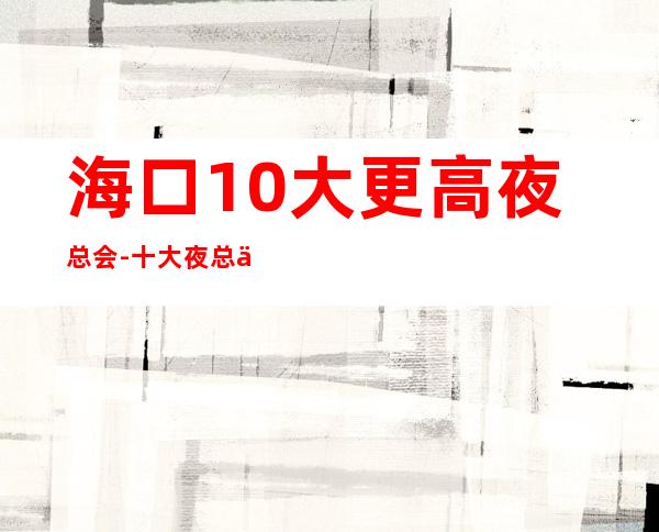 海口10大更高夜总会-十大夜总会档次排名榜