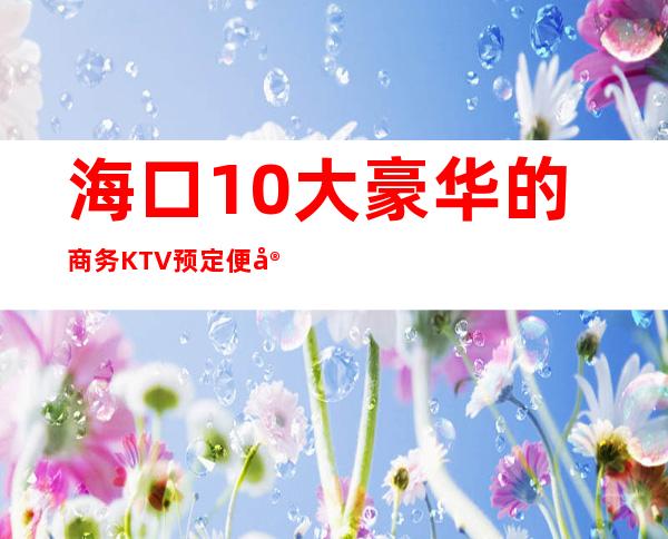 海口10大豪华的商务KTV预定便宜好玩消费明细表 – 海口全海口商务KTV