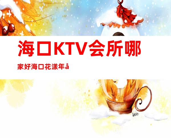海口KTV会所哪家好海口花漾年华夜总会消费怎样 – 海口秀英秀英周边商务KTV