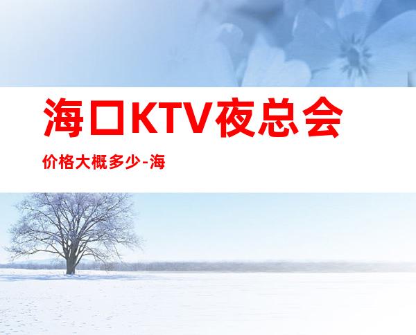 海口KTV夜总会价格大概多少-海口商务KTV夜总会 – 海口全海口商务KTV