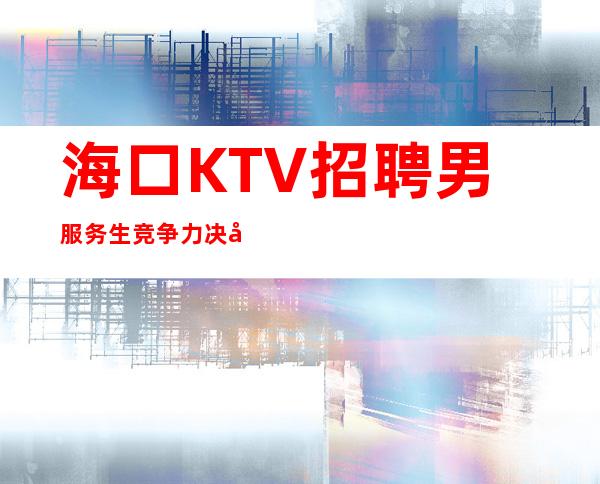 海口KTV招聘男服务生=竞争力决定舞台的质量