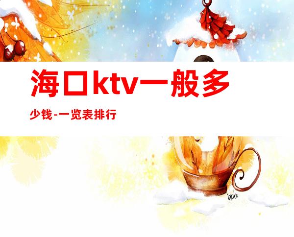 海口ktv一般多少钱-一览表排行榜 – 海口全海口商务KTV