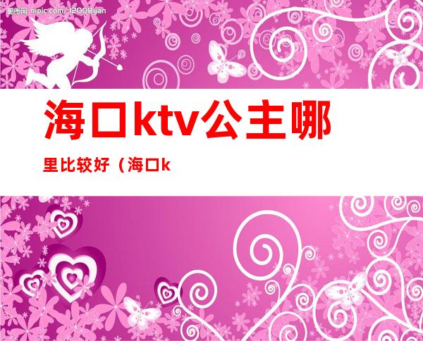 海口ktv公主哪里比较好(海口ktv公主消费)