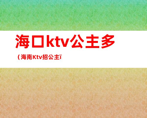 海口ktv公主多(海南Ktv招公主)