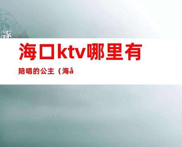 海口ktv哪里有陪唱的公主(海口ktv公主多少钱)