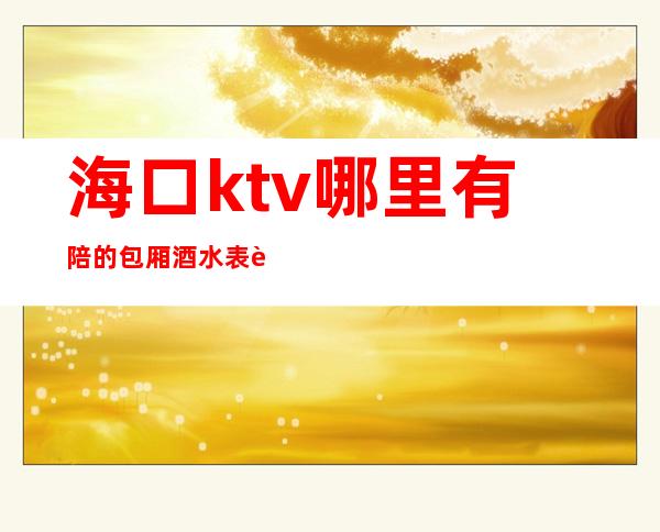 海口ktv哪里有陪的包厢酒水表订房经理电话 – 海口全海口商务KTV