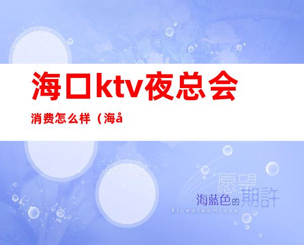 海口ktv夜总会消费怎么样(海口最大ktv)