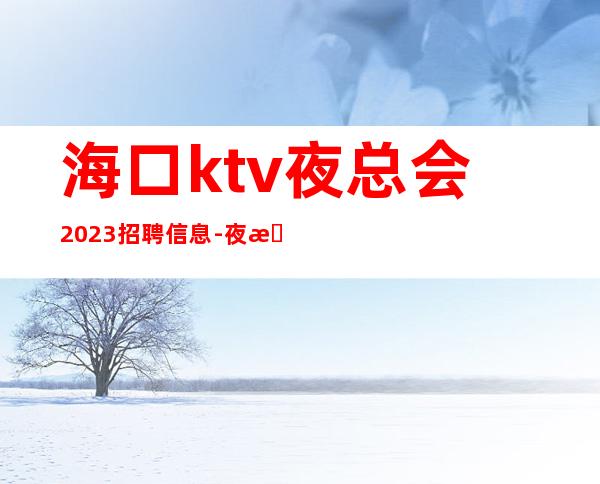 海口ktv夜总会2023招聘信息-夜总会应聘查看