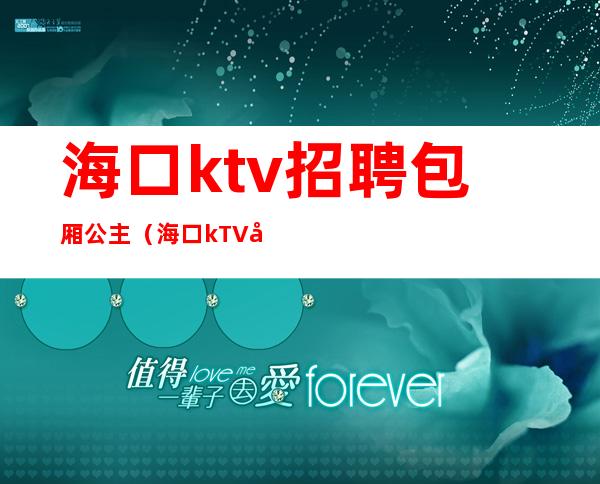 海口ktv招聘包厢公主(海口kTV女公关招聘)