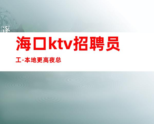 海口ktv招聘员工-本地更高夜总会直招无套路