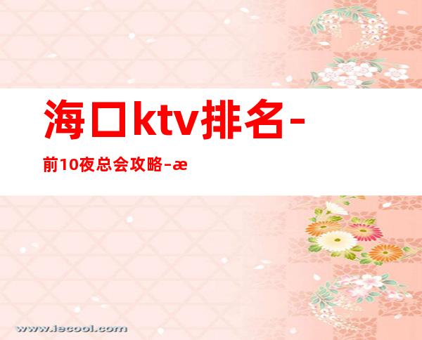 海口ktv排名-前10夜总会攻略 – 海口全海口商务KTV