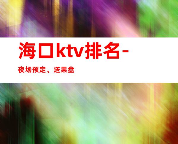 海口ktv排名-夜场预定、送果盘酒 – 海口全海口商务KTV