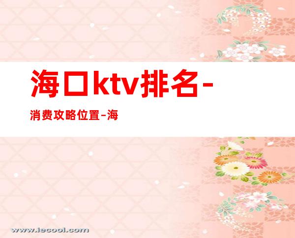 海口ktv排名-消费攻略位置 – 海口全海口商务KTV