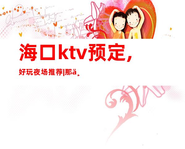 海口ktv预定,好玩夜场推荐|那个夜总会KTV较出名 – 海口全海口商务KTV_重复