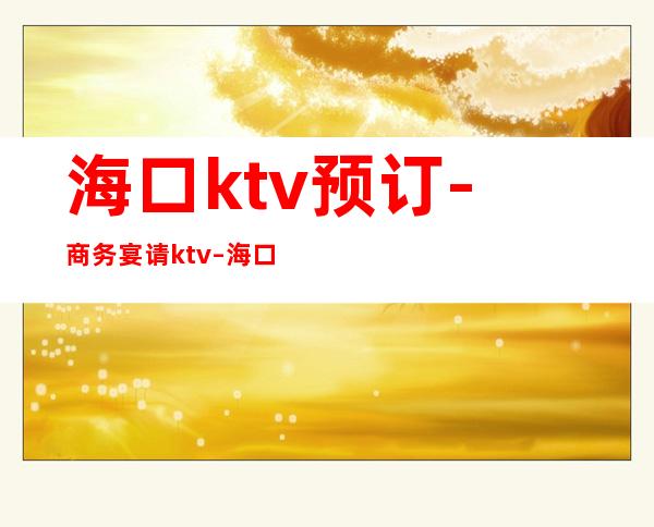 海口ktv预订-商务宴请ktv – 海口全海口商务KTV