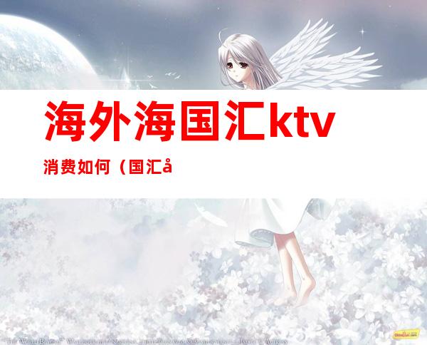 海外海国汇ktv消费如何(国汇国际ktv)