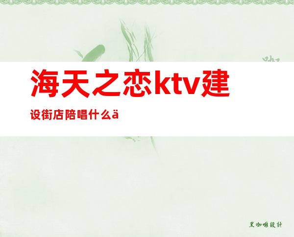 海天之恋ktv建设街店陪唱什么价(海天之恋ktv陪唱多钱)