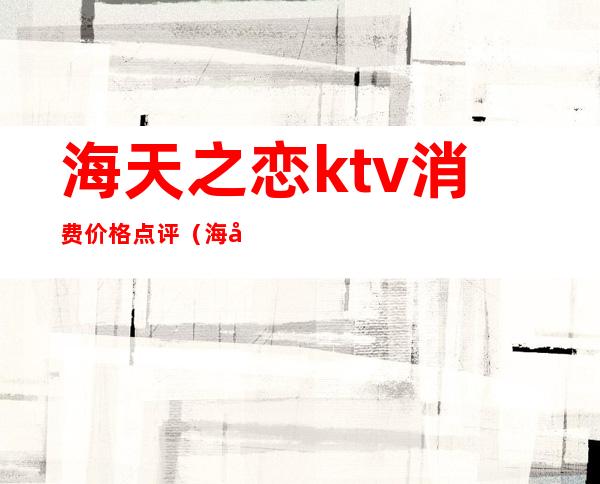海天之恋ktv消费价格点评(海天之恋ktv正阳街店)