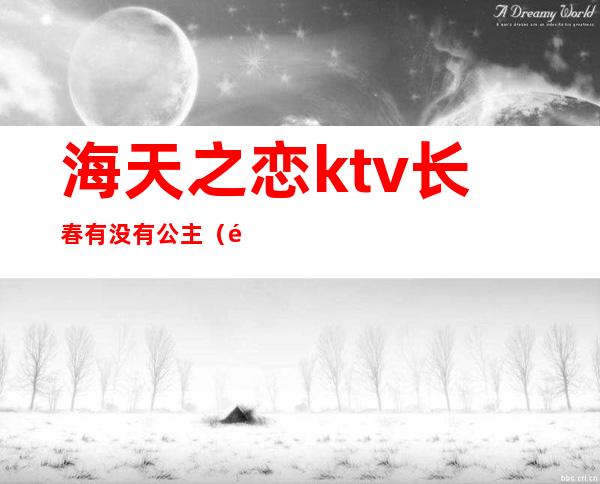 海天之恋ktv长春有没有公主(长春地中海ktv公主多钱)