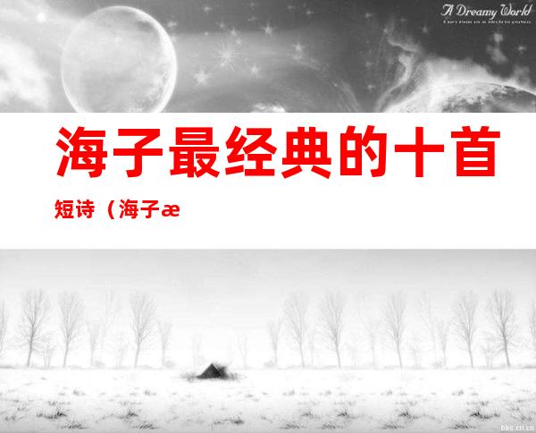 海子最经典的十首短诗（海子最经典的十首短诗面朝大海朗诵）