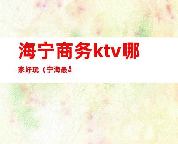 海宁商务ktv哪家好玩(宁海最开放的ktv)