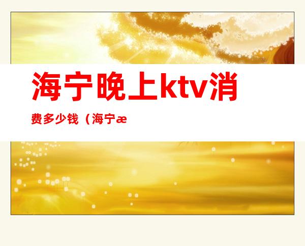 海宁晚上ktv消费多少钱(海宁晚上ktv消费多少钱一天)