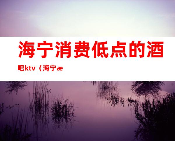 海宁消费低点的酒吧ktv(海宁最大的酒吧在哪里)