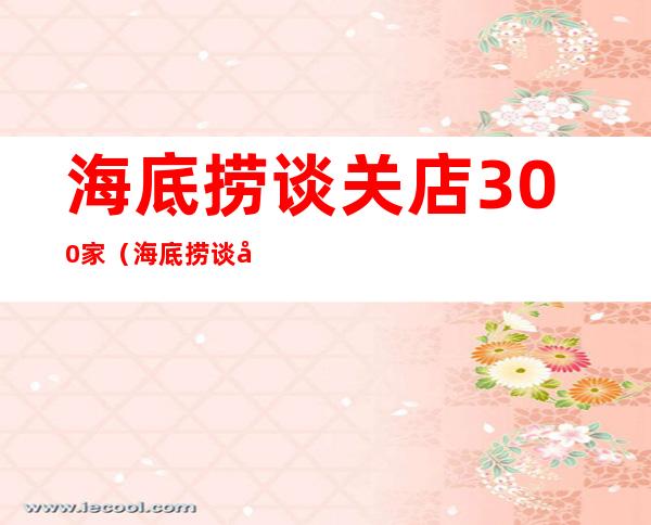 海底捞谈关店300家(海底捞谈关店300家:误判出天天FDV坏处 形势)