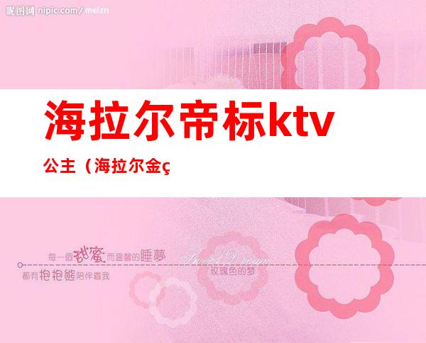 海拉尔帝标ktv公主(海拉尔金碧辉煌ktv公主多少钱)