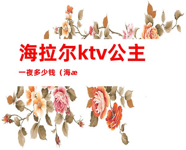 海拉尔ktv公主一夜多少钱(海拉尔哪个ktv有陪唱)