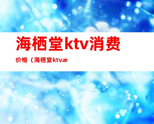 海栖堂ktv消费价格（海栖堂ktv消费价格表）