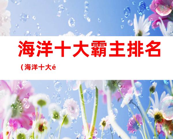 海洋十大霸主排名(海洋十大霸主排名,第一名沧龙是海洋里无敌的存在)