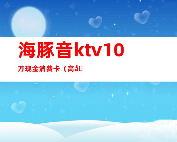 海豚音ktv10万现金消费卡(高埗海豚音ktv网上预定)