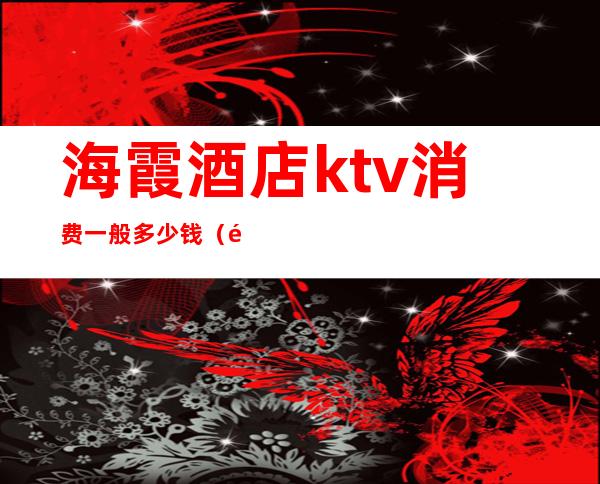 海霞酒店ktv消费一般多少钱(霞浦ktv电话)