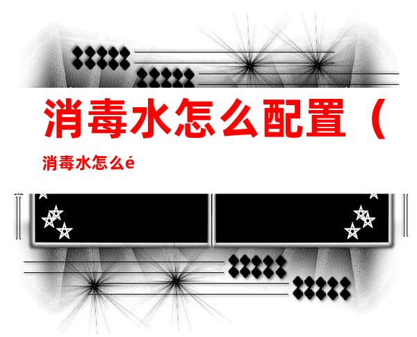消毒水怎么配置(消毒水怎么配置1比100)