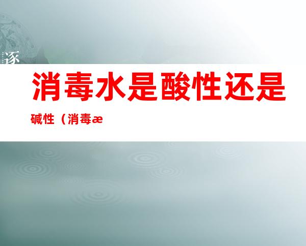 消毒水是酸性还是碱性（消毒水是酸性还是碱性食物）