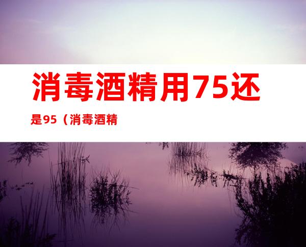 消毒酒精用75还是95(消毒酒精用75还是70)