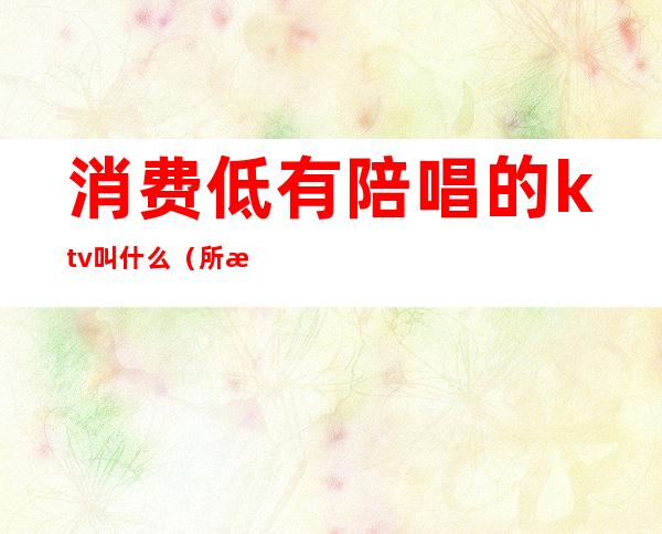 消费低有陪唱的ktv叫什么(所有ktv都有陪唱吗)